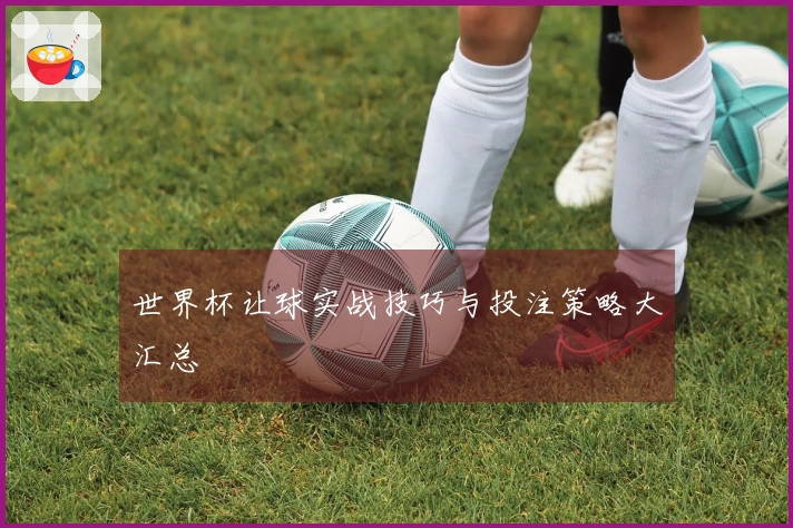 世界杯让球实战技巧与投注策略大汇总
